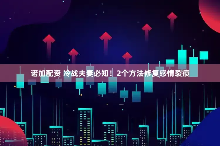 诺加配资 冷战夫妻必知！2个方法修复感情裂痕