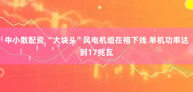 牛小散配资 “大块头”风电机组在榕下线 单机功率达到17兆瓦