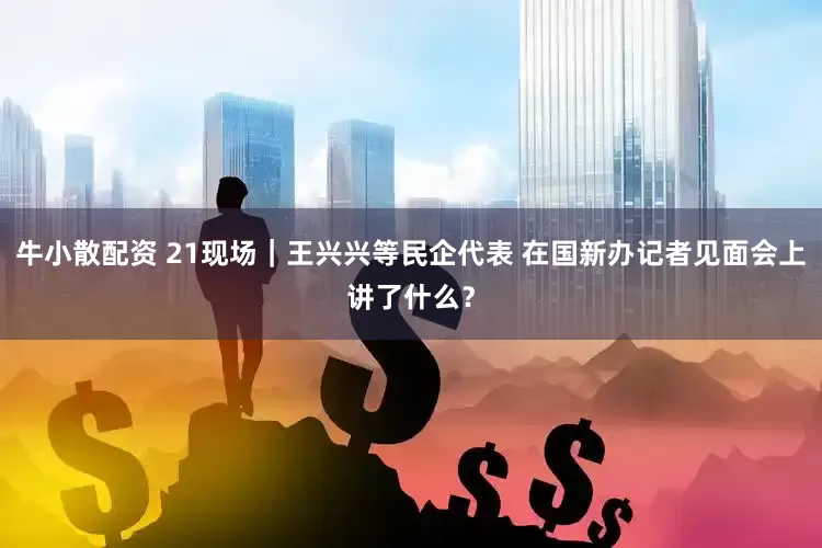 牛小散配资 21现场｜王兴兴等民企代表 在国新办记者见面会上讲了什么？