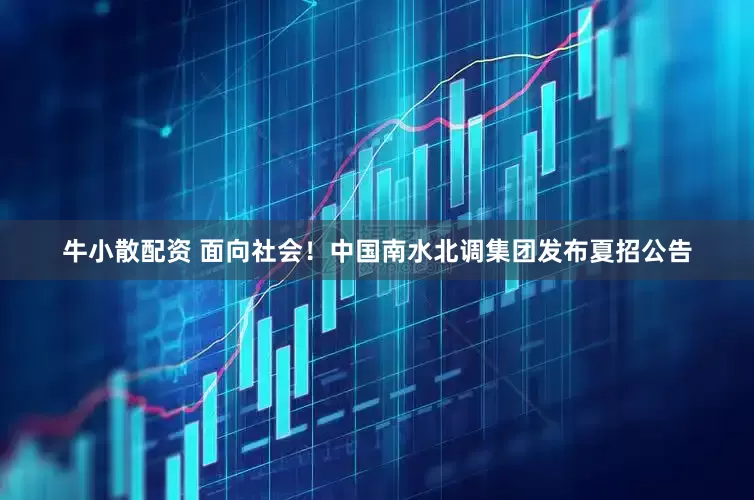 牛小散配资 面向社会！中国南水北调集团发布夏招公告