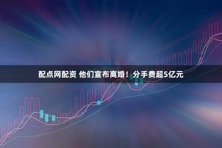 配点网配资 他们宣布离婚！分手费超5亿元